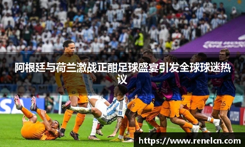 阿根廷与荷兰激战正酣足球盛宴引发全球球迷热议