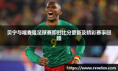 贝宁与喀麦隆足球赛即时比分更新及精彩赛事回顾
